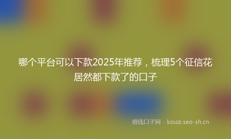 哪个平台可以下款2025年推荐，梳理5个征信花居然都下款了的口子