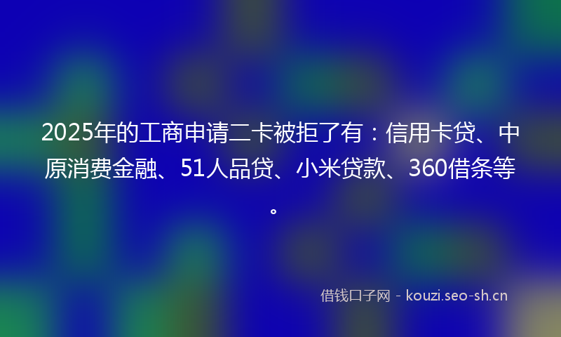 2025年的工商申请二卡被拒了有：信用卡贷、中原消费金融、51人品贷、小米贷款、360借条等。