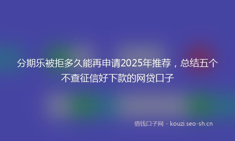 分期乐被拒多久能再申请2025年推荐，总结五个不查征信好下款的网贷口子