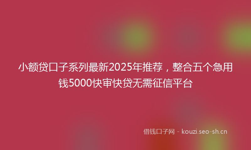 小额贷口子系列最新2025年推荐，整合五个急用钱5000快审快贷无需征信平台