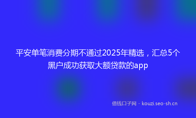 平安单笔消费分期不通过2025年精选，汇总5个黑户成功获取大额贷款的app