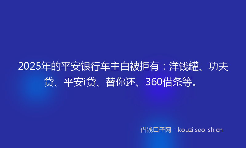 2025年的平安银行车主白被拒有：洋钱罐、功夫贷、平安i贷、替你还、360借条等。