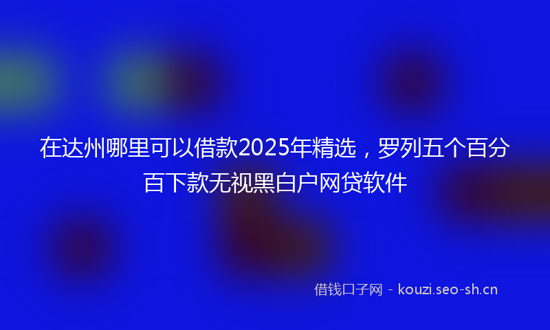 在达州哪里可以借款2025年精选，罗列五个百分百下款无视黑白户网贷软件