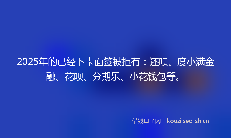 2025年的已经下卡面签被拒有：还呗、度小满金融、花呗、分期乐、小花钱包等。