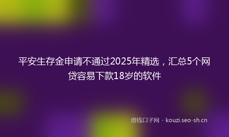平安生存金申请不通过2025年精选，汇总5个网贷容易下款18岁的软件