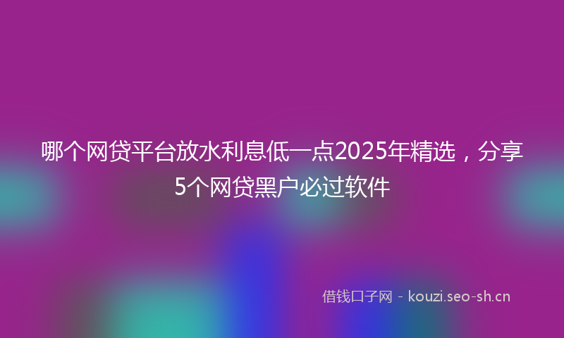 哪个网贷平台放水利息低一点2025年精选，分享5个网贷黑户必过软件