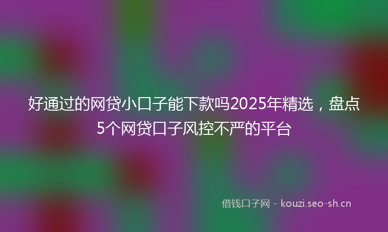 好通过的网贷小口子能下款吗2025年精选，盘点5个网贷口子风控不严的平台