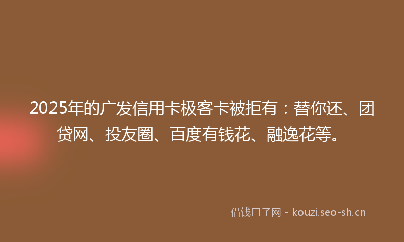 2025年的广发信用卡极客卡被拒有：替你还、团贷网、投友圈、百度有钱花、融逸花等。