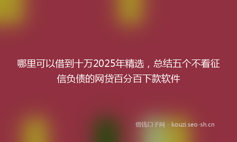 哪里可以借到十万2025年精选，总结五个不看征信负债的网贷百分百下款软件