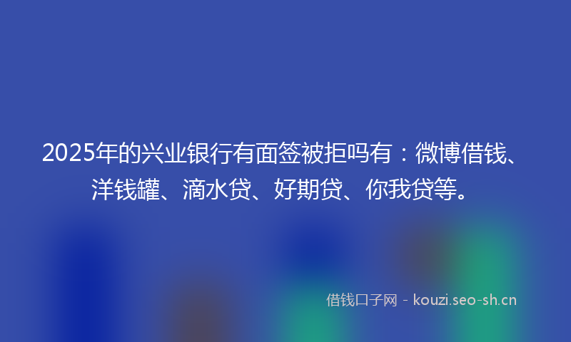 2025年的兴业银行有面签被拒吗有：微博借钱、洋钱罐、滴水贷、好期贷、你我贷等。