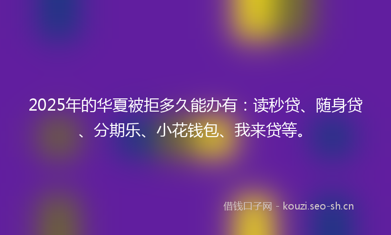 2025年的华夏被拒多久能办有：读秒贷、随身贷、分期乐、小花钱包、我来贷等。