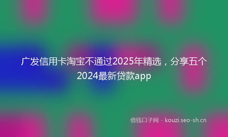 广发信用卡淘宝不通过2025年精选，分享五个2024最新贷款app