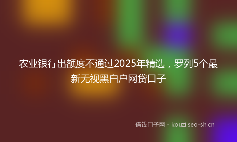 农业银行出额度不通过2025年精选，罗列5个最新无视黑白户网贷口子