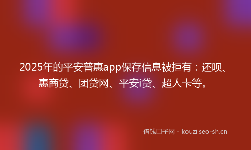 2025年的平安普惠app保存信息被拒有：还呗、惠商贷、团贷网、平安i贷、超人卡等。