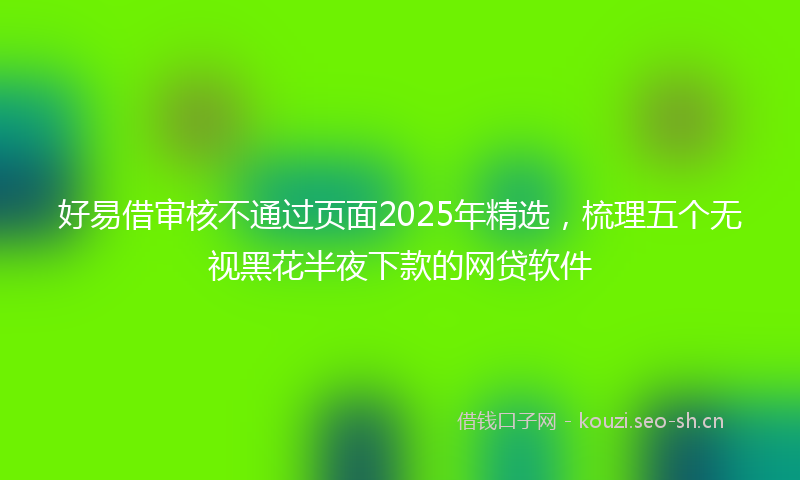 好易借审核不通过页面2025年精选，梳理五个无视黑花半夜下款的网贷软件