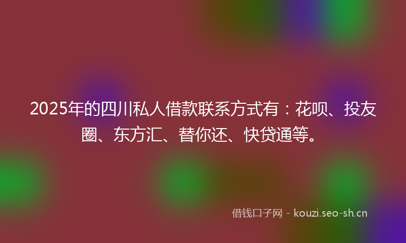 2025年的四川私人借款联系方式有：花呗、投友圈、东方汇、替你还、快贷通等。