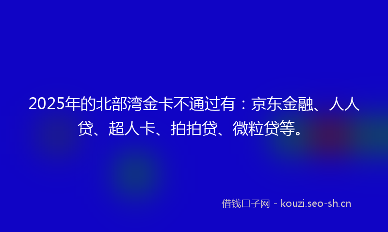 2025年的北部湾金卡不通过有:京东金融、人人贷、超人卡、拍拍贷、微粒贷等。