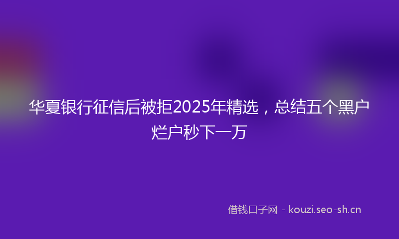 华夏银行征信后被拒2025年精选，总结五个黑户烂户秒下一万
