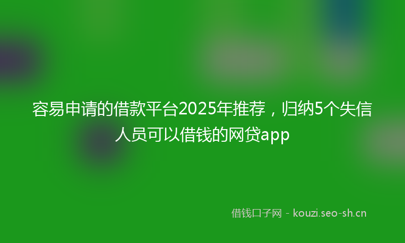容易申请的借款平台2025年推荐，归纳5个失信人员可以借钱的网贷app
