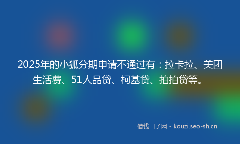 2025年的小狐分期申请不通过有：拉卡拉、美团生活费、51人品贷、柯基贷、拍拍贷等。