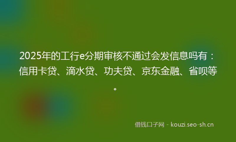 2025年的工行e分期审核不通过会发信息吗有：信用卡贷、滴水贷、功夫贷、京东金融、省呗等。