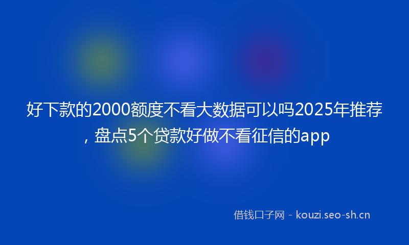 好下款的2000额度不看大数据可以吗2025年推荐，盘点5个贷款好做不看征信的app