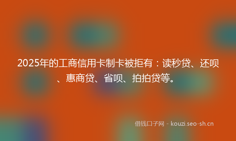 2025年的工商信用卡制卡被拒有：读秒贷、还呗、惠商贷、省呗、拍拍贷等。