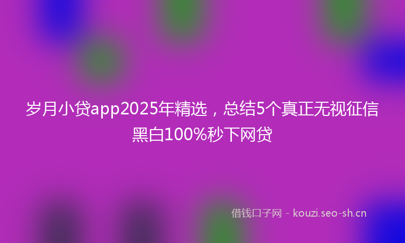 岁月小贷app2025年精选，总结5个真正无视征信黑白100%秒下网贷