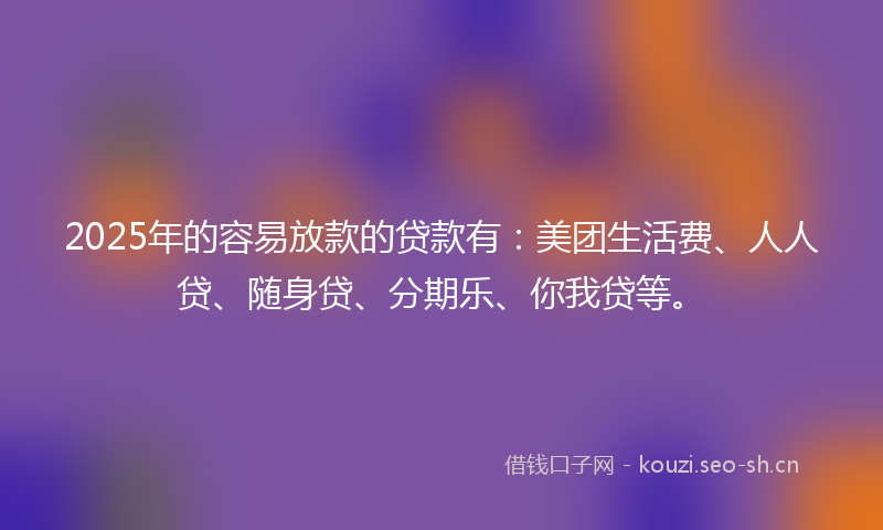 2025年的容易放款的贷款有：美团生活费、人人贷、随身贷、分期乐、你我贷等。