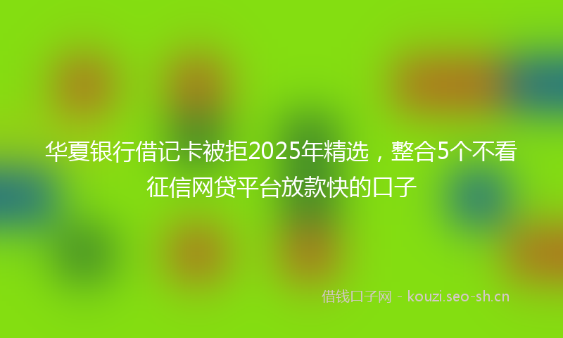 华夏银行借记卡被拒2025年精选，整合5个不看征信网贷平台放款快的口子