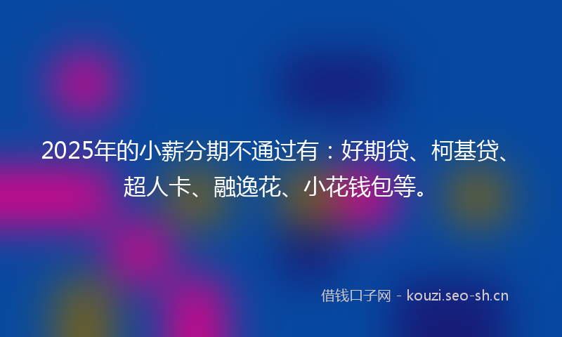 2025年的小薪分期不通过有：好期贷、柯基贷、超人卡、融逸花、小花钱包等。