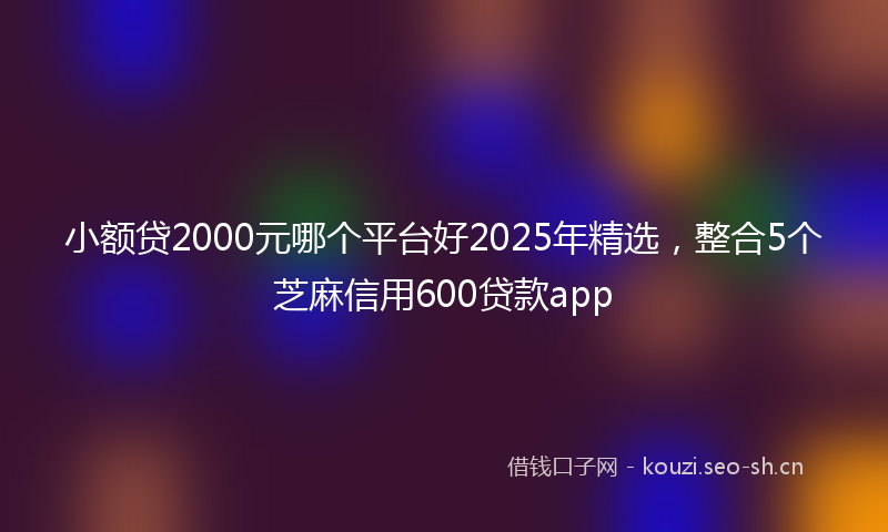 小额贷2000元哪个平台好2025年精选,整合5个芝麻信用600贷款app