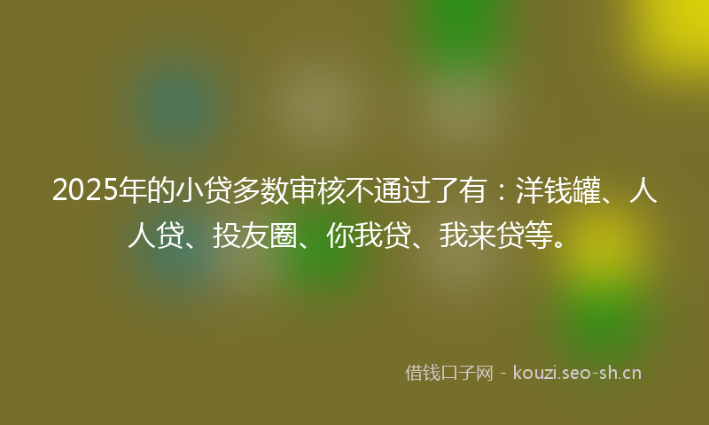 2025年的小贷多数审核不通过了有：洋钱罐、人人贷、投友圈、你我贷、我来贷等。