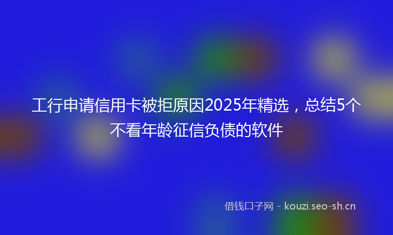 工行申请信用卡被拒原因2025年精选，总结5个不看年龄征信负债的软件