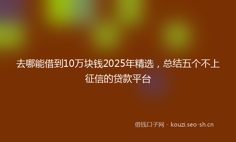 去哪能借到10万块钱2025年精选，总结五个不上征信的贷款平台