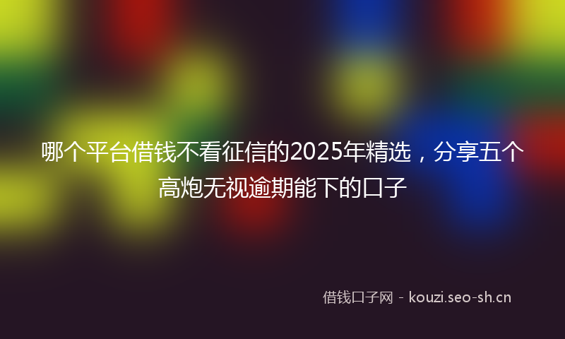 哪个平台借钱不看征信的2025年精选，分享五个高炮无视逾期能下的口子