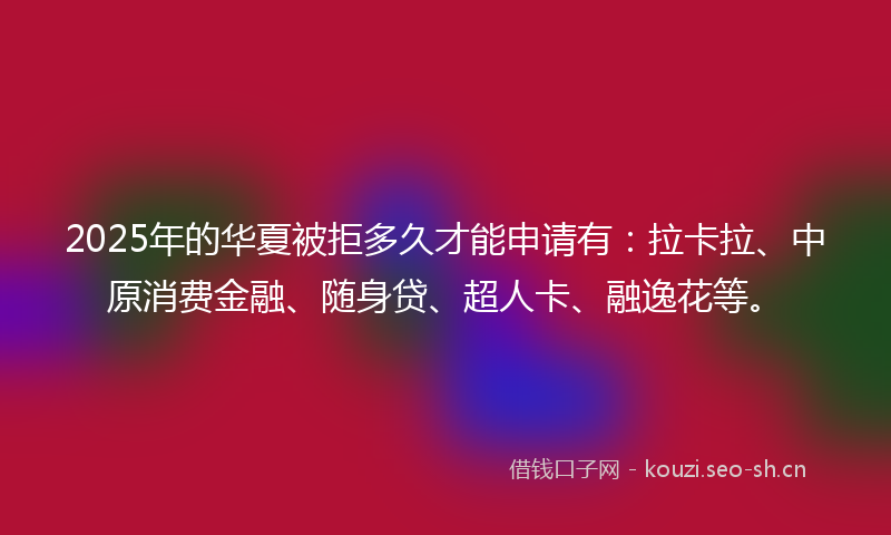 2025年的华夏被拒多久才能申请有：拉卡拉、中原消费金融、随身贷、超人卡、融逸花等。