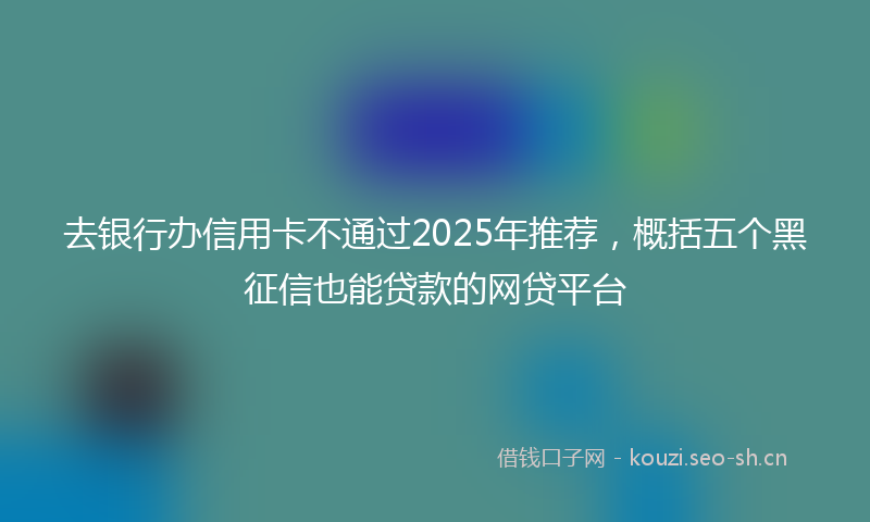 去银行办信用卡不通过2025年推荐,概括五个黑征信也能贷款的网贷平台