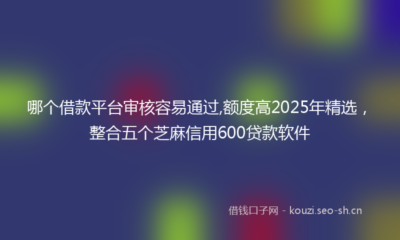 哪个借款平台审核容易通过,额度高2025年精选，整合五个芝麻信用600贷款软件