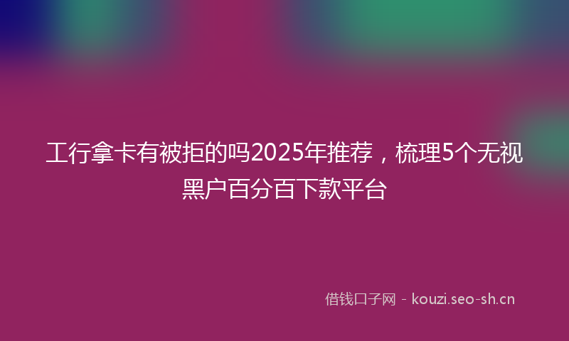 工行拿卡有被拒的吗2025年推荐，梳理5个无视黑户百分百下款平台