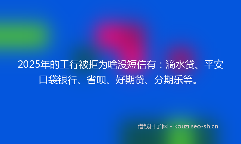 2025年的工行被拒为啥没短信有：滴水贷、平安口袋银行、省呗、好期贷、分期乐等。
