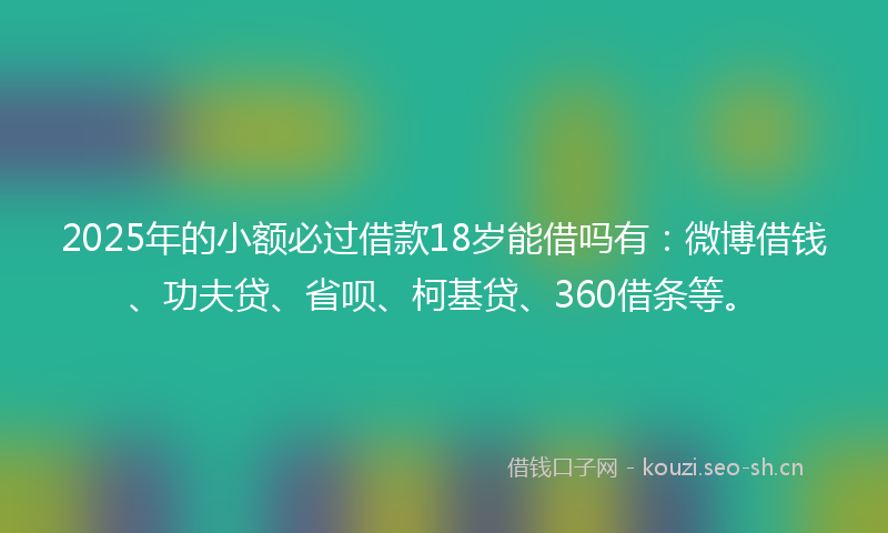 2025年的小额必过借款18岁能借吗有：微博借钱、功夫贷、省呗、柯基贷、360借条等。