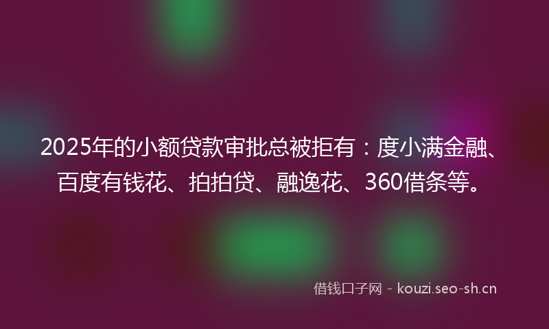 2025年的小额贷款审批总被拒有：度小满金融、百度有钱花、拍拍贷、融逸花、360借条等。