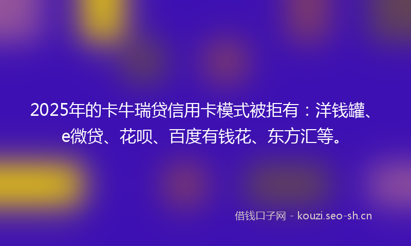 2025年的卡牛瑞贷信用卡模式被拒有：洋钱罐、e微贷、花呗、百度有钱花、东方汇等。