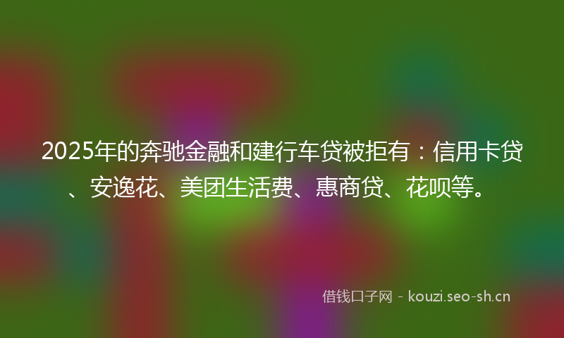 2025年的奔驰金融和建行车贷被拒有：信用卡贷、安逸花、美团生活费、惠商贷、花呗等。
