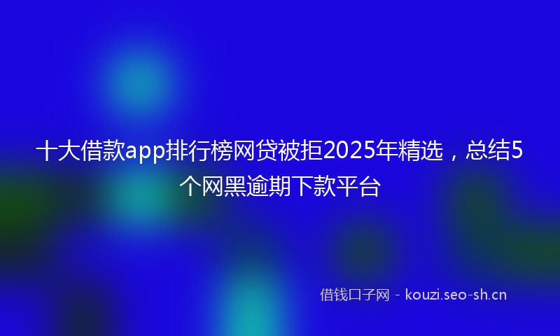 十大借款app排行榜网贷被拒2025年精选，总结5个网黑逾期下款平台