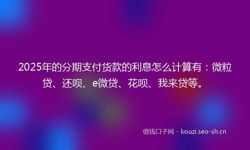 2025年的分期支付货款的利息怎么计算有：微粒贷、还呗、e微贷、花呗、我来贷等。