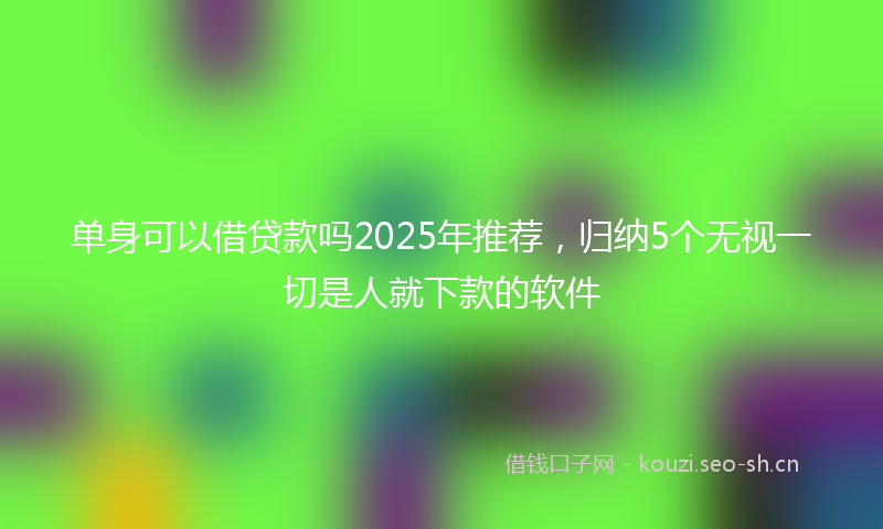 单身可以借贷款吗2025年推荐，归纳5个无视一切是人就下款的软件