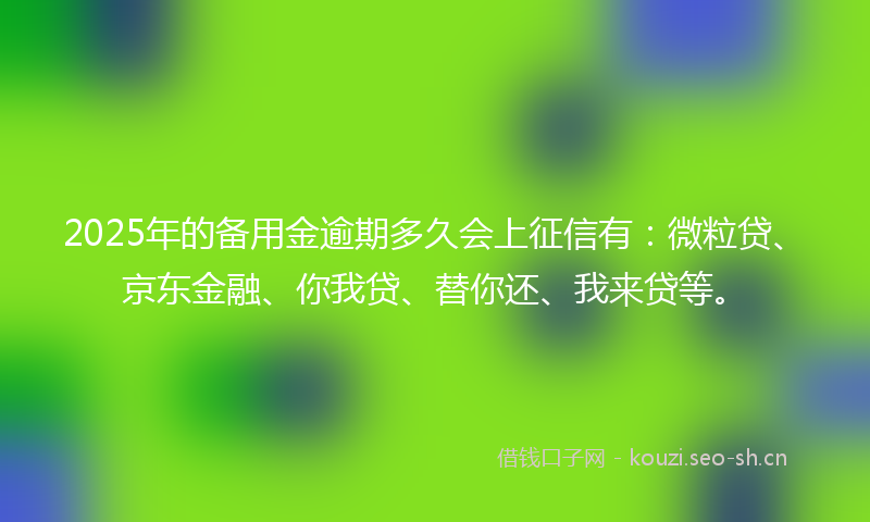 2025年的备用金逾期多久会上征信有：微粒贷、京东金融、你我贷、替你还、我来贷等。