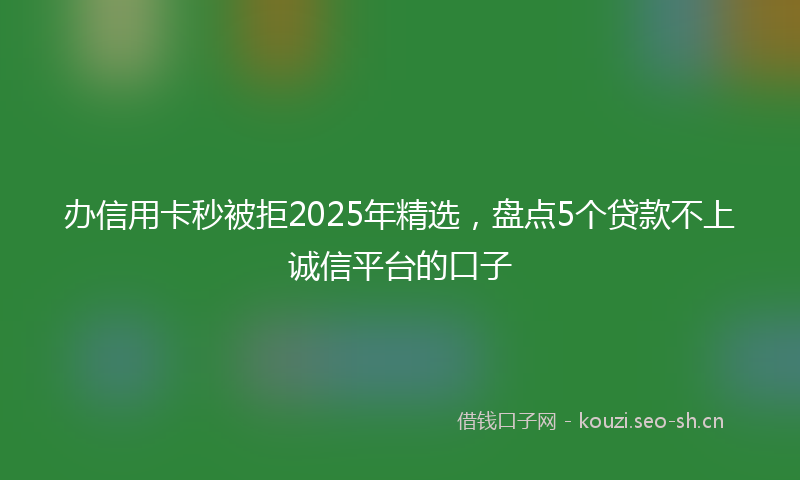 办信用卡秒被拒2025年精选，盘点5个贷款不上诚信平台的口子